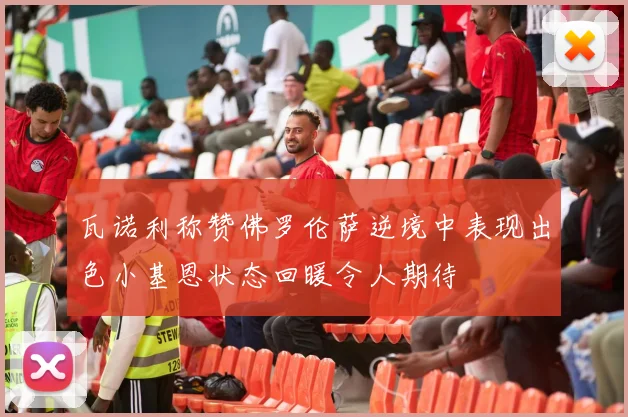 瓦诺利称赞佛罗伦萨逆境中表现出色小基恩状态回暖令人期待