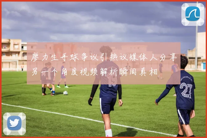 廖力生手球争议引热议媒体人分享另一个角度视频解析瞬间真相