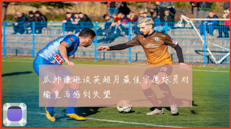 瓜帅谦逊谈英超月最佳宁愿球员对输皇马感到失望