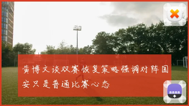黄博文谈双赛恢复策略强调对阵国安只是普通比赛心态