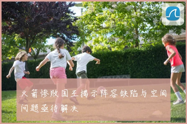 火箭惨败国王揭示阵容缺陷与空间问题亟待解决