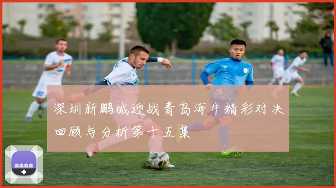深圳新鹏城迎战青岛海牛精彩对决回顾与分析第十五集