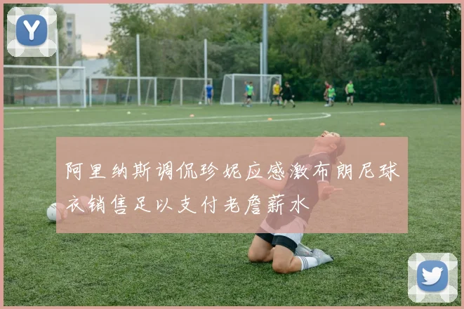 阿里纳斯调侃珍妮应感激布朗尼球衣销售足以支付老詹薪水