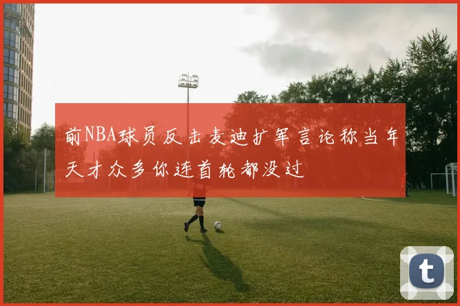 前NBA球员反击麦迪扩军言论称当年天才众多你连首轮都没过