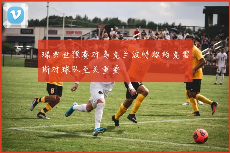 瑞典世预赛对乌克兰波特称约克雷斯对球队至关重要