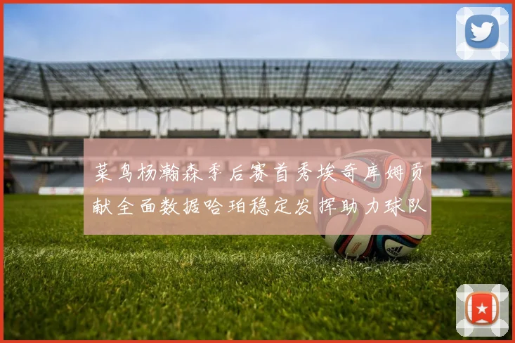 菜鸟杨瀚森季后赛首秀埃奇库姆贡献全面数据哈珀稳定发挥助力球队