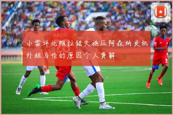 小雷评论维拉错失施压阿森纳良机外租马伦的原因令人费解