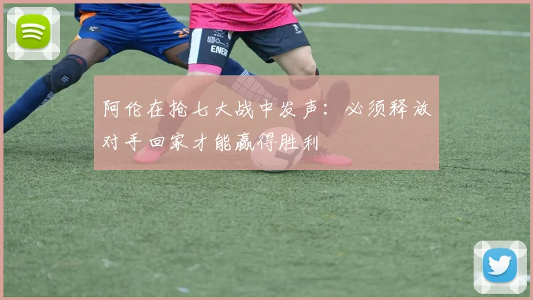 阿伦在抢七大战中发声：必须释放对手回家才能赢得胜利