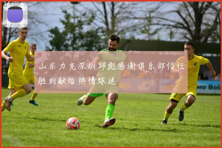 山东力克深圳邱彪感谢俱乐部信任胜利献给热情球迷