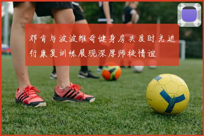 邓肯与波波维奇健身房共度时光进行康复训练展现深厚师徒情谊