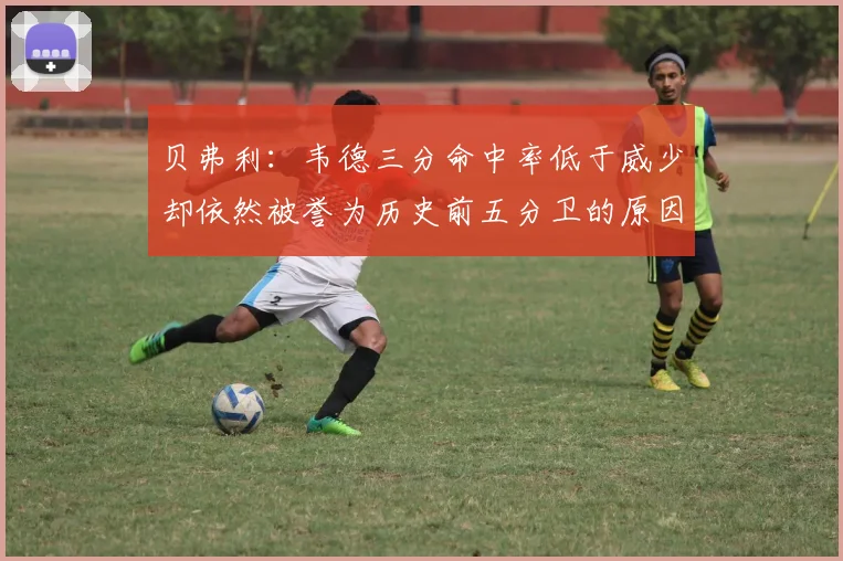 贝弗利：韦德三分命中率低于威少却依然被誉为历史前五分卫的原因解析