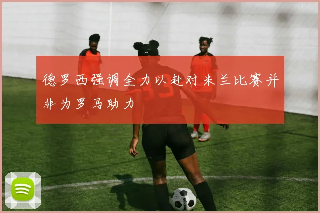 德罗西强调全力以赴对米兰比赛并非为罗马助力