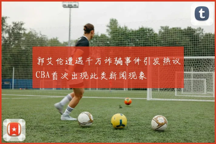 郭艾伦遭遇千万诈骗事件引发热议CBA首次出现此类新闻现象