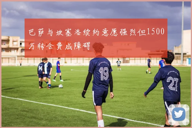 巴萨与坎塞洛续约意愿强烈但1500万转会费成障碍