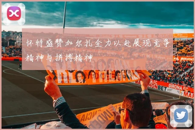 怀特盛赞加尔扎全力以赴展现竞争精神与拼搏精神