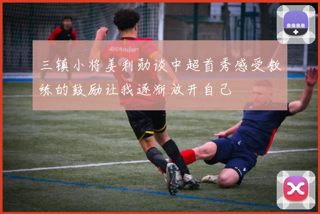 三镇小将姜利勋谈中超首秀感受教练的鼓励让我逐渐放开自己
