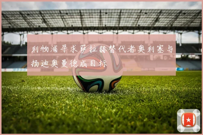 利物浦寻求萨拉赫替代者奥利塞与扬迪奥曼德成目标